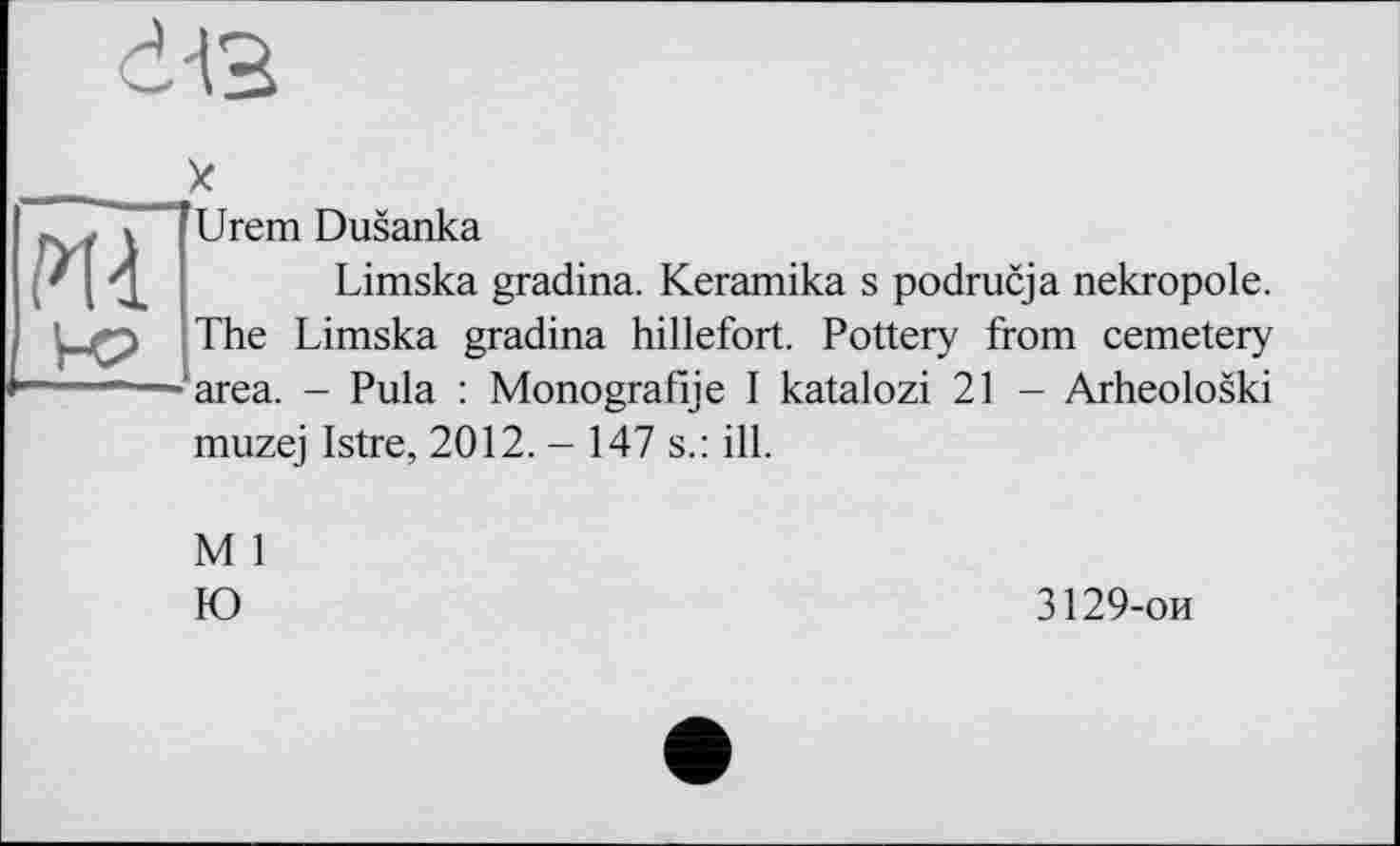 ﻿dis
X
Urem Dusanka
Limska gradina. Keramika s podrucja nekropole. The Limska gradina hillefort. Pottery from cemetery area. - Pula : Monografie I katalozi 21 - Arheoloski muzej Istre, 2012. - 147 s.: ill.
M 1
Ю
3129-ои